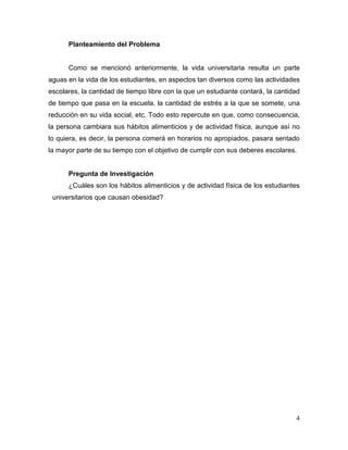 Planteamiento del Problema

Como se mencionó anteriormente, la vida universitaria resulta un parte
aguas en la vida de los estudiantes, en aspectos tan diversos como las actividades
escolares, la cantidad de tiempo libre con la que un estudiante contará, la cantidad
de tiempo que pasa en la escuela, la cantidad de estrés a la que se somete, una
reducción en su vida social, etc. Todo esto repercute en que, como consecuencia,
la persona cambiara sus hábitos alimenticios y de actividad física, aunque así no
lo quiera, es decir, la persona comerá en horarios no apropiados, pasara sentado
la mayor parte de su tiempo con el objetivo de cumplir con sus deberes escolares.

Pregunta de Investigación
¿Cuáles son los hábitos alimenticios y de actividad física de los estudiantes
universitarios que causan obesidad?

4

 