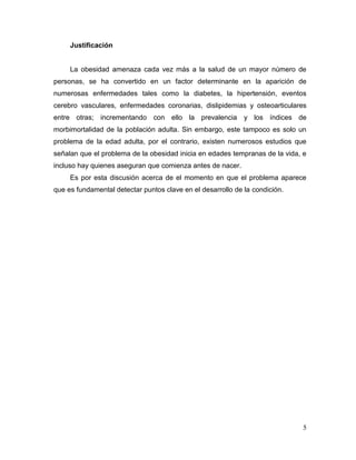 Justificación

La obesidad amenaza cada vez más a la salud de un mayor número de
personas, se ha convertido en un factor determinante en la aparición de
numerosas enfermedades tales como la diabetes, la hipertensión, eventos
cerebro vasculares, enfermedades coronarias, dislipidemias y osteoarticulares
entre otras; incrementando con ello la prevalencia y los índices de
morbimortalidad de la población adulta. Sin embargo, este tampoco es solo un
problema de la edad adulta, por el contrario, existen numerosos estudios que
señalan que el problema de la obesidad inicia en edades tempranas de la vida, e
incluso hay quienes aseguran que comienza antes de nacer.
Es por esta discusión acerca de el momento en que el problema aparece
que es fundamental detectar puntos clave en el desarrollo de la condición.

5

 