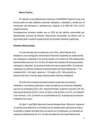 Marco Teórico

En relación a los adolescentes mexicanos, la ENSANUT determina que una
tercera parte de esta población presenta sobrepeso u obesidad y señala que el
incremento del sobrepeso y obesidad con respecto a la ENN 99 7.8% 33.3%
respectivamente.
Investigaciones recientes revelan que un 20% de las calorías consumidas por
adolescentes proviene de bebidas refrescantes azucaradas, se estima que un
porcentaje igual o superior puede provenir de comidas chatarras y golosinas.

Estudios Relacionados

A inicios de este año se realizo en Lima, Perú, Jaime Pajuelo et al.
Realizaron una investigación denominada “Síndrome metabólico en adolescentes
con sobrepeso y obesidad en la cual Se estudió una muestra de 195 adolescentes
comprendidos entre los 10 a 19 años. El criterio de inclusión fue que presentasen
sobrepeso u obesidad, de acuerdo al índice de masa corporal (IMC). El síndrome
metabólico fue definido mediante la recomendación de Cook (triglicéridos > 110,
colesterol HDL < 40 mg/dL, glicemia > 110 mg/dL y CC > 90 percentil), la
presencia de tres o más de estos criterios indicó síndrome metabólico.

En 8,8% de la muestra estudiada existió la presencia de síndrome
metabólico. Los obesos presentaron mayor prevalencia de síndrome metabólico
que los con sobrepeso (22,9 y 3%, respectivamente); el género masculino (24,1%)
más que el femenino (2,9%). Los de 15 años y más tuvieron un 9,7%, con relación
a los menores, 7,4%. Conforme se incrementaba la CC, la presencia de síndrome
metabólico fue mayor.
En Abril 11 del 2008, María del Carmen Morales-Ruán. MSc et al. realizaron
un estudio para determinar si el tiempo que los adolescentes permanecen frete a
la pantalla y realizan actividad física se asocia con el sobrepeso y la obesidad se
incluyeron adolescentes de 10 a 19 años de edad de la Encuesta Nacional de
8

 