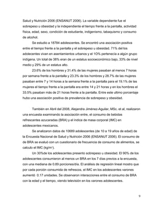 Salud y Nutrición 2006 (ENSANUT 2006). La variable dependiente fue el
sobrepeso u obesidad y la independiente el tiempo frente a la pantalla, actividad
física, edad, sexo, condición de estudiante, indigenismo, tabaquismo y consumo
de alcohol.
Se estudio a 18784 adolescentes. Se encontró una asociación positiva
entre el tiempo frente a la pantalla y el sobrepeso u obesidad. 71% del los
adolecentes vivan en asentamientos urbanos y el 1O% pertenecía a algún grupo
indígena. Un total de 38% eran de un estatus socioeconómico bajo, 33% de nivel
medio y 29% de un estatus alto.
23.6% de los hombres y 31.4% de las mujeres pasaban al menos 7 horas
por semana frente a la pantalla y 23.3% de los hombres y 28.7% de las mujeres
pasaban entre 7 y 14 horas a la semana frente a la pantalla para el 19.1% de las
mujeres el tiempo frente a la pantalla era entre 14 y 21 horas y en los hombres el
33.5% pasaban más de 21 horas frente a la pantalla. Entre este ultimo porcentaje
hubo una asociación positiva de prevalencia de sobrepeso y obesidad.

También en Abril del 2008, Alejandra Jiménez-Aguilar, MSc. et al, realizaron
una encuesta examinando la asociación entre, el consumo de bebidas
refrescantes azucaradas (BRA) y el índice de masa corporal (IMC) en
adolescentes mexicanos.
Se analizaron datos de 10689 adolescentes (de 10 a 19 años de edad) de
la Encuesta Nacional de Salud y Nutrición 2006 (ENSANUT 2006). El consumo de
de BRA se evaluó con un cuestionario de frecuencia de consumo de alimentos, se
calculo el IMC (kg/m²).
Un 30%de los adolescentes presento sobrepeso u obesidad. El 90% de los
adolescentes consumieron al menos un BRA en los 7 días previos a la encuesta,
con una mediana de 0.89 porciones/día. El análisis de regresión lineal mostro que
por cada porción consumida de refrescos, el IMC en los adolescentes varones
aumentó 0.17 unidades. Se observaron interacciones entre el consumo de BRA
con la edad y el tiempo, viendo televisión en los varones adolescentes.

9

 
