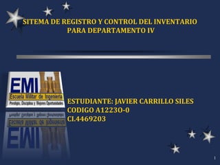 SITEMA DE REGISTRO Y CONTROL DEL INVENTARIO
           PARA DEPARTAMENTO IV




          ESTUDIANTE: JAVIER CARRILLO SILES
          CODIGO A1223O-0
          CI.4469203




                                              1
 