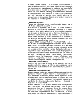 sufrimos estrés crónico      y activamos continuamente la
descomposición de estas, los muslos nunca tiene la posibilidad
de reconstruirse, y pueda que se produzca una leve atrofia.
Pero esta cascada metabólica no solo cauca problemas a nivel
muscular si no también está muy relacionada con la diabetes,
con el incremento de la obesidad ya que los glucocorticoides
no solo aumenta el apetito como medio adicional de
recuperarse de la respuesta al estrés sino también incrementa
las reservas de comida ingerida.

Trastornos sexuales:
Todos los individuos hemos experimentado alguna vez el
efecto del estrés en la sexualidad.
Resumiendo lo explicado en el texto el varón cuando se
enfrenta a una situación estresante disminuye la hormona
liberadora de la hormona luteinizante como resultado después
se produce la disminución de la hormona luteinizante y
hormonas estimulantes de los folículos que va dejar de
estimular los testículos y como consecuencia va disminuir la
secreción de testosterona y esto va tener un efecto claro en la
reproducción masculina, la erección .
Sapolski (2008) citado por Robles y Peralta (2010) En caso de
las mujeres el estrés psicológico es devastador con el proceso
reproductivo, ya que se produce un incremento en la secreción
de endorfinas, prolactina y glucocorticoides que van a actuar
en nuestro cerebro, pituitaria, ovarios. Explica también que se
va producir exceso de prolactina como la falta de progesterona
simultaneo con altas dosis de glucorticoides que van actuar en
el útero provocando como consecuencia disfunciones
sexuales ,como la inapetencia sexual, infertilidad, coito
doloroso,     vaginismo, alteraciones en el ciclo menstrual,
abortos inducidos por el estrés o partos prematuros.
Trastornos dermatológicos:
Cuando una personase enfrenta a una situación estresante
puede producirles algunos problemas dermatológicos como
son el purito, sudoración excesiva dermatitis atópica, caída de
cabello, etc.
Trastornos psicopatológicos:
Los principales problemas psicopatológicos que se presentan
por causa del estrés se han encontrado mas relacionados han
sido conductas de ansiedad, miedos fobias, depresión , estrés
postraumático, trastornos esquizofrénicos, conductas adictivas,
conductas obsesivas, problemas de insomnio, trastornos de
conducta de alimentación(anorexia, bulimia, y obesidad) y
trastornos de personalidad.
Robles y Peralta (2010) alude que multitud de investigaciones
han demostrado los efectos perjudiciales que el estrés
psicológico tiene en el hipocampo (zona del cerebro donde
guardamos nuestro recuerdo) produciendo muerte neuronal
en esta zona. En primer lugar ante una situación de estrés
prolongado las neuronas del hipocampo dejan de funcionar y
 