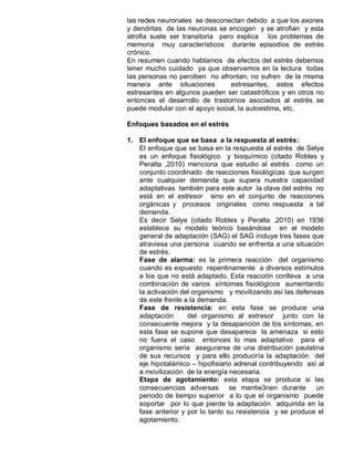 las redes neuronales se desconectan debido a que los axones
y dendritas de las neuronas se encogen y se atrofian y esta
atrofia suele ser transitoria pero explica los problemas de
memoria muy característicos durante episodios de estrés
crónico.
En resumen cuando hablamos de efectos del estrés debemos
tener mucho cuidado ya que observamos en la lectura todas
las personas no perciben no afrontan, no sufren de la misma
manera ante situaciones          estresantes, estos efectos
estresantes en algunos pueden ser catastróficos y en otros no
entonces el desarrollo de trastornos asociados al estrés se
puede modular con el apoyo social, la autoestima, etc.

Enfoques basados en el estrés

1. El enfoque que se basa a la respuesta al estrés:
   El enfoque que se basa en la respuesta al estrés de Selye
   es un enfoque fisiológico y bioquímico (citado Robles y
   Peralta ,2010) menciona que estudio al estrés como un
   conjunto coordinado de reacciones fisiológicas que surgen
   ante cualquier demanda que supera nuestra capacidad
   adaptativas también para este autor la clave del estrés no
   está en el estresor sino en el conjunto de reacciones
   orgánicas y procesos originales como respuesta a tal
   demanda.
   Es decir Selye (citado Robles y Peralta ,2010) en 1936
   establece su modelo teórico basándose en el modelo
   general de adaptación (SAG) el SAG incluye tres fases que
   atraviesa una persona cuando se enfrenta a una situación
   de estrés.
   Fase de alarma: es la primera reacción del organismo
   cuando es expuesto repentinamente a diversos estímulos
   a los que no está adaptado. Esta reacción conlleva a una
   combinación de varios síntomas fisiológicos aumentando
   la activación del organismo y movilizando así las defensas
   de este frente a la demanda.
   Fase de resistencia: en esta fase se produce una
   adaptación      del organismo al estresor junto con la
   consecuente mejora y la desaparición de los síntomas, en
   esta fase se supone que desaparece la amenaza si esto
   no fuera el caso entonces lo mas adaptativo para el
   organismo seria asegurarse de una distribución paulatina
   de sus recursos y para ello produciría la adaptación del
   eje hipotalámico – hipofisiario adrenal contribuyendo así al
   a movilización de la energía necesaria.
   Etapa de agotamiento: esta etapa se produce si las
   consecuencias adversas se mantie3nen durante un
   periodo de tiempo superior a lo que el organismo puede
   soportar por lo que pierde la adaptación adquirida en la
   fase anterior y por lo tanto su resistencia y se produce el
   agotamiento.
 
