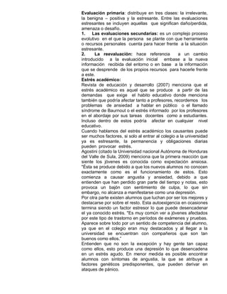 Evaluación primaria: distribuye en tres clases: la irrelevante,
la benigna – positiva y la estresante. Entre las evaluaciones
estresantes se incluyen aquellas que significan daño/perdida,
amenaza o desafío.
1.    Las evaluaciones secundarias: es un complejo proceso
evolutivo en el que la persona se plante con que herramienta
o recursos personales cuenta para hacer frente a la situación
estresante.
2.     La reevaluación: hace referencia            a un cambio
introducido a la evaluación inicial embase a la nueva
información recibida del entorno o en base a la información
que se desprende de los propios recursos para hacerle frente
a este.
Estrés académico:
Revista de educación y desarrollo (2007) menciona que el
estrés académico es aquel que se produce a partir de las
demandas que exige el habito educativo donde menciona
también que podría afectar tanto a profesores, recordemos los
problemas de ansiedad a hablar en público o el llamado
síndrome de Baurnout o el estrés informado por los profesores
en el abordaje por sus tareas docentes como a estudiantes.
Incluso dentro de estos podría afectar en cualquier nivel
educativo.
Cuando hablamos del estrés académico los causantes puede
ser muchos factores, si solo al entrar al colegio a la universidad
ya es estresante, la permanencia y obligaciones diarias
pueden provocar estrés.
Agostini (citado la Universidad nacional Autónoma de Honduras
del Valle de Sula, 2009) menciona que la primera reacción que
siente los jóvenes es conocida como expectación ansiosa.
"Ésta se produce debido a que los nuevos alumnos no conocen
exactamente como es el funcionamiento de estos. Esto
comienza a causar angustia y ansiedad, debido a que
entienden que han perdido gran parte del tiempo y notas, esto
provoca un bajón con sentimiento de culpa, lo que sin
embargo, no alcanza a manifestarse como una depresión.
Por otra parte existen alumnos que luchan por ser los mejores y
destacarse por sobre el resto. Esta autoexigencia en ocasiones
termina siendo un factor estresor lo que puede desencadenar
el ya conocido estrés. "Es muy común ver a jóvenes afectados
por este tipo de trastorno en períodos de exámenes y pruebas.
Aparece sobre todo por un sentido de competencia del alumno,
ya que en el colegio eran muy destacados y al llegar a la
universidad se encuentran con compañeros que son tan
buenos como ellos.”
Entienden que no son la excepción y hay gente tan capaz
como ellos, esto produce una depresión lo que desencadena
en un estrés agudo. En menor medida es posible encontrar
alumnos con síntomas de angustia, la que se atribuye a
factores genéticos predisponentes, que pueden derivar en
ataques de pánico.
 