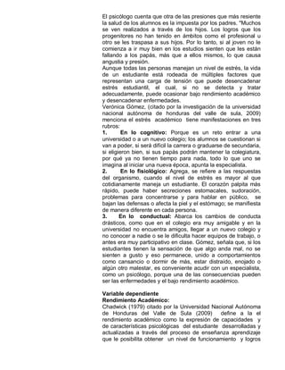 El psicólogo cuenta que otra de las presiones que más resiente
la salud de los alumnos es la impuesta por los padres. "Muchos
se ven realizados a través de los hijos. Los logros que los
progenitores no han tenido en ámbitos como el profesional u
otro se les traspasa a sus hijos. Por lo tanto, si al joven no le
comienza a ir muy bien en los estudios sienten que les están
fallando a los papás, más que a ellos mismos, lo que causa
angustia y presión.
Aunque todas las personas manejan un nivel de estrés, la vida
de un estudiante está rodeada de múltiples factores que
representan una carga de tensión que puede desencadenar
estrés estudiantil, el cual, si no se detecta y tratar
adecuadamente, puede ocasionar bajo rendimiento académico
y desencadenar enfermedades.
Verónica Gómez, (citado por la investigación de la universidad
nacional autónoma de honduras del valle de sula, 2009)
menciona el estrés académico tiene manifestaciones en tres
rubros:
1.       En lo cognitivo: Porque es un reto entrar a una
universidad o a un nuevo colegio; los alumnos se cuestionan si
van a poder, si será difícil la carrera o graduarse de secundaria,
si eligieron bien, si sus papás podrán mantener la colegiatura,
por qué ya no tienen tiempo para nada, todo lo que uno se
imagina al iniciar una nueva época, apunta la especialista.
2.       En lo fisiológico: Agrega, se refiere a las respuestas
del organismo, cuando el nivel de estrés es mayor al que
cotidianamente maneja un estudiante. El corazón palpita más
rápido, puede haber secreciones estomacales, sudoración,
problemas para concentrarse y para hablar en público, se
bajan las defensas o afecta la piel y el estómago; se manifiesta
de manera diferente en cada persona.
3.      En lo conductual: Abarca los cambios de conducta
drásticos, como que en el colegio era muy amigable y en la
universidad no encuentra amigos, llegar a un nuevo colegio y
no conocer a nadie o se le dificulta hacer equipos de trabajo, o
antes era muy participativo en clase. Gómez, señala que, si los
estudiantes tienen la sensación de que algo anda mal, no se
sienten a gusto y eso permanece, unido a comportamientos
como cansancio o dormir de más, estar distraído, enojado o
algún otro malestar, es conveniente acudir con un especialista,
como un psicólogo, porque una de las consecuencias pueden
ser las enfermedades y el bajo rendimiento académico.

Variable dependiente
Rendimiento Académico:
Chadwick (1979) citado por la Universidad Nacional Autónoma
de Honduras del Valle de Sula (2009)           define a la el
rendimiento académico como la expresión de capacidades y
de características psicológicas del estudiante desarrolladas y
actualizadas a través del proceso de enseñanza aprendizaje
que le posibilita obtener un nivel de funcionamiento y logros
 