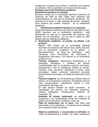 académicos a lo largo de un periodo o semestre, que sintetiza
en calificativo final ( cuantitativo en la mayoría de los casos) .
Enfoques acerca del rendimiento académico
Rendimiento basado en la voluntad
Kacznska (citado por la Universidad Nacional Autónoma de
Honduras del Valle de Sula, 2009) hace referencia que
tradicionalmente se creía que el rendimiento académico era
producto de la buena o mala voluntad del alumno olvidando
otros factores que pueden intervenir            en el rendimiento
académico.
1.     Rendimiento académico basado en la capacidad
Universidad Nacional Autónoma de Honduras del valle de Sula,
(2009) menciona que el rendimiento académico                   esta
determinado no solo por la dinamicidad del esfuerzo, sino
también por los elementos con los que el sujeto se halla
dotado como por ejemplo la inteligencia.
2. Rendimiento académico en sentido de utilidad o de
    producto
    Marcos 1987 (Citado por la Universidad Nacional
    Autónoma de Honduras del Valle de Sula, 2009) menciona
    que el rendimiento académico es la utilidad                     o
    aprovechamiento         de todas las actividades          tanto
    educativas como informativas, las instructivas o
    simplemente nacionales y los factores en el rendimiento
    académico son:
    Factores endógenos: relacionados directamente a la
    naturaleza      psicológica      o    somática   del    alumno
    manifestándose esto en el esfuerzo personal, motivación,
    predisposición, nivel de inteligencia, hábitos de estudio,
    actitudes, juste emocional, adaptación al grupo, edad
    cronológica, estado nutricional, deficiencia sensorial,
    perturbaciones funcionales y el estado de salud física entre
    otros.
    Factores exógenos: son los factores que influyen desde el
    exterior en el rendimiento académico. El ambiente social el
    nivel socioeconómico, procedencia urbana o rural,
    conformación del hogar, etc.
    En este aspecto también se puede considerar                    la
    metodología del docente, los materiales educativos,
    material bibliográfico, infraestructura, sistemas de
    evaluación, etc.
    Ambiente de estudio inadecuado: se refiere a la
    localización y las características físicas del ambiente de
    estudio como iluminación, ventilación, ruido, etc.
    Falta de compromiso con el curso: este factor está
    relacionado con la motivación y el interés por las materias
    que componen el plan de estudio.

    Objetivos académicos y vocacionales no definidos: se
    refiere al planteamiento y análisis de metas académicas
 