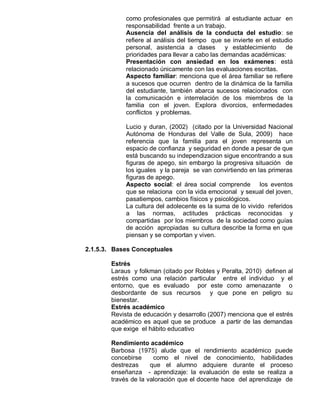 como profesionales que permitirá al estudiante actuar en
             responsabilidad frente a un trabajo.
             Ausencia del análisis de la conducta del estudio: se
             refiere al análisis del tiempo que se invierte en el estudio
             personal, asistencia a clases       y establecimiento    de
             prioridades para llevar a cabo las demandas académicas:
             Presentación con ansiedad en los exámenes: está
             relacionado únicamente con las evaluaciones escritas.
             Aspecto familiar: menciona que el área familiar se refiere
             a sucesos que ocurren dentro de la dinámica de la familia
             del estudiante, también abarca sucesos relacionados con
             la comunicación e interrelación de los miembros de la
             familia con el joven. Explora divorcios, enfermedades
             conflictos y problemas.

             Lucio y duran, (2002) (citado por la Universidad Nacional
             Autónoma de Honduras del Valle de Sula, 2009) hace
             referencia que la familia para el joven representa un
             espacio de confianza y seguridad en donde a pesar de que
             está buscando su independizacion sigue encontrando a sus
             figuras de apego, sin embargo la progresiva situación de
             los iguales y la pareja se van convirtiendo en las primeras
             figuras de apego.
             Aspecto social: el área social comprende los eventos
             que se relaciona con la vida emocional y sexual del joven,
             pasatiempos, cambios físicos y psicológicos.
             La cultura del adolecente es la suma de lo vivido referidos
             a las normas, actitudes prácticas reconocidas y
             compartidas por los miembros de la sociedad como guías
             de acción apropiadas su cultura describe la forma en que
             piensan y se comportan y viven.

2.1.5.3. Bases Conceptuales

        Estrés
        Laraus y folkman (citado por Robles y Peralta, 2010) definen al
        estrés como una relación particular entre el individuo y el
        entorno, que es evaluado por este como amenazante o
        desbordante de sus recursos y que pone en peligro su
        bienestar.
        Estrés académico
        Revista de educación y desarrollo (2007) menciona que el estrés
        académico es aquel que se produce a partir de las demandas
        que exige el hábito educativo

        Rendimiento académico
        Barbosa (1975) alude que el rendimiento académico puede
        concebirse     como el nivel de conocimiento, habilidades
        destrezas     que el alumno adquiere durante el proceso
        enseñanza - aprendizaje: la evaluación de este se realiza a
        través de la valoración que el docente hace del aprendizaje de
 