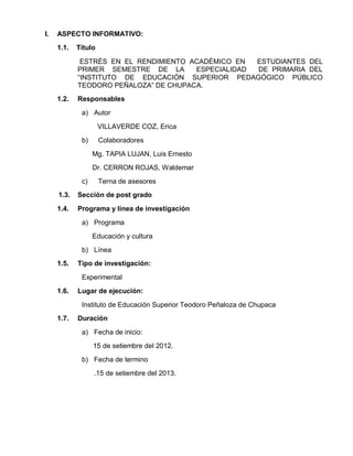 I.   ASPECTO INFORMATIVO:
     1.1.   Título

             ESTRÉS EN EL RENDIMIENTO ACADÉMICO EN  ESTUDIANTES DEL
            PRIMER SEMESTRE DE LA      ESPECIALIDAD DE PRIMARIA DEL
            “INSTITUTO DE EDUCACIÓN SUPERIOR PEDAGÓGICO PÚBLICO
            TEODORO PEÑALOZA” DE CHUPACA.
     1.2.   Responsables

             a) Autor

                     VILLAVERDE COZ, Erica
             b)      Colaboradores
                  Mg. TAPIA LUJAN, Luis Ernesto
                  Dr. CERRON ROJAS, Waldemar
             c)      Terna de asesores
     1.3.   Sección de post grado

     1.4.   Programa y línea de investigación

             a) Programa
                  Educación y cultura
             b) Línea
     1.5.   Tipo de investigación:

             Experimental
     1.6.   Lugar de ejecución:

             Instituto de Educación Superior Teodoro Peñaloza de Chupaca
     1.7.   Duración

             a) Fecha de inicio:
                  15 de setiembre del 2012.
             b) Fecha de termino
                  .15 de setiembre del 2013.
 