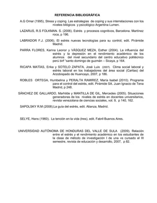 REFERENCIA BIBLIOGRÁFICA

 A.G Omar (1995), Stress y coping. Las estrategias de coping y sus interrelaciones con los
                       niveles bilógicos y psicológico Argentina Lumen.
 LAZARUS, R.S FOLKMAN. S. (2006). Estrés y procesos cognitivos, Barcelona. Martínez
                   roca, p 196.
 LABRADOR F.J. (2006). El estrés nuevas tecnologías para su control, edit. Pirámide
                    Madrid.
 PARRA FLORES, Karina Leonor y VÁSQUEZ MEZA, Esther (2004). La influencia del
                   estrés y la depresión en el rendimiento académico de los
                   alumnos del nivel secundario del centro educativo politécnico
                   perú birf “santo domingo de guzmán – Sicaya, p 164.

 RICAPA MATÍAS, Erika y SOTELO ZAPATA, José Luis (2007). Clima social laboral y
                    estrés laboral en los trabajadores del área social (Caritas) del
                    Arzobispado de Huancayo, 2007, p 186.
 ROBLES ORTEGA, Humbelina y PERALTA RAMIREZ, María Isabel (2010). Programa
                 para el control del estrés, edit. Pirámide SA. Juan Ignacio de Tena
                 Madrid, p 248.
SÁNCHEZ DE GALLARDO, Marhilde y MANTILLA DE GIL, Mercedes (2005). Situaciones
                  generadoras de los niveles de estrés en docentes universitarios,
                  revista venezolana de ciencias sociales, vol. 9, p 140, 162.
 SAPOLSKY R.M (2008).La guía del estrés, edit. Alianza, Madrid.


 SELYE, Hans (1960). La tención en la vida (tres), edit. Fabril Buenos Aires.


UNIVERSIDAD AUTÓNOMA DE HONDURAS DEL VALLE DE SULA (2009). Relación
                  entre el estrés y el rendimiento académico en los estudiantes de
                  la clase de método de investigación I de una vs cursado el III
                  semestre, revista de educación y desarrollo, 2007, p 82.
 