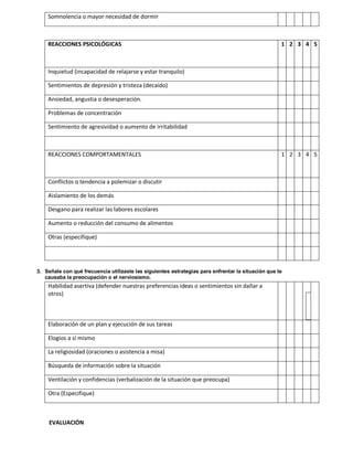 Somnolencia o mayor necesidad de dormir



    REACCIONES PSICOLÓGICAS                                                                         1 2 3 4 5



    Inquietud (incapacidad de relajarse y estar tranquilo)

    Sentimientos de depresión y tristeza (decaído)

    Ansiedad, angustia o desesperación.

    Problemas de concentración

    Sentimiento de agresividad o aumento de irritabilidad



    REACCIONES COMPORTAMENTALES                                                                     1 2 3 4 5



    Conflictos o tendencia a polemizar o discutir

    Aislamiento de los demás

    Desgano para realizar las labores escolares

    Aumento o reducción del consumo de alimentos

    Otras (especifique)




3. Señale con qué frecuencia utilizaste las siguientes estrategias para enfrentar la situación que te
   causaba la preocupación o el nerviosismo.
    Habilidad asertiva (defender nuestras preferencias ideas o sentimientos sin dañar a
    otros)



    Elaboración de un plan y ejecución de sus tareas

    Elogios a sí mismo

    La religiosidad (oraciones o asistencia a misa)

    Búsqueda de información sobre la situación

    Ventilación y confidencias (verbalización de la situación que preocupa)

    Otra (Especifique)



     EVALUACIÓN
 