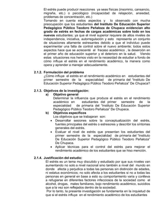 El estrés puede producir reacciones ya seas físicas (insomnio, cansancio,
      migraña, etc.) o psicológico (incapacidad de relajación, ansiedad,
      problemas de concentración, etc.)
      Tomando en cuenta estos aspectos y            lo observado con mucha
      preocupación que los estudiantes del Instituto De Educación Superior
      Pedagógico Público Teodoro Peñaloza de Chupaca evidencian alto
      grado de estrés en fechas de cargas académicas sobre todo en los
      nuevos estudiantes; ya que el nivel superior requiere de altos niveles de
      independencia, iniciativa, autorregulación y esto representa un conjunto
      de situaciones altamente estresantes debido a que el individuo puede
      experimentar una falta de control sobre el nuevo ambiente; todos estos
      aspectos hace que se acrecenté el fracaso académico , la deserción en
      el primer año de educación superior y el deterioro en la salud. Viendo
      estas situaciones nos hemos visto en la necesidad de estudiar a fondo de
      cómo influye el estrés en el rendimiento académico, la manera como
      opera y aprender a manejar adecuadamente.

2.1.2. Formulación del problema
       ¿Cómo influye el estrés en el rendimiento académico en estudiantes del
       primer semestre de la especialidad de primaria del “Instituto De
       Educación Superior Pedagógico Público Teodoro Peñaloza” De Chupaca?

2.1.3. Objetivos de la investigación:
        a) Objetivo general
             Determinar la influencia que produce el estrés en el rendimiento
             académico en        estudiantes del primer      semestre de la
             especialidad    de primaria del “Instituto De Educación Superior
             Pedagógico Público Teodoro Peñaloza” De Chupaca.
        b) Objetivos específicos
             Los objetivos que se trabajaran son:
            Desarrollar sesiones sobre la conceptualización del estrés,
              fuentes principales del estrés o estresores y describir los síntomas
              generales del estrés.
            Evaluar el nivel de estrés que presentan los estudiantes del
              primer semestre de la especialidad de primaria del “Instituto
              De Educación Superior Pedagógico Público Teodoro Peñaloza”
              De Chupaca.
            Aplicar técnicas para el control del estrés para mejorar el
              rendimiento académico de los estudiantes que se hiso mención.

2.1.4. Justificación del estudio:
        El estrés es un tema muy discutido y estudiado por que sus niveles van
        aumentando no solo a nivel nacional sino también a nivel del mundo en
        donde afecta y perjudica a todas las personas sin distinción de edades,
        ni estatus económicos; no solo afecta a los estudiantes si no a todas las
        personas en general en base a esto su comportamiento varia y conlleva
        a refugiarse en diferentes factores infecciosos de la sociedad como el
        alcohol, drogas, males familiares, bojo rendimiento académico, suicidios
        que a la vez son reflejados dentro de la sociedad.
         Por lo tanto, la presente investigación se fundamenta en la inquietud de
        que si el estrés influye en el rendimiento académico de los estudiantes
 