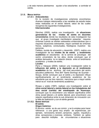 y de esta manera planteamos     ayudar a los estudiantes a controlar el
         estrés.


2.1.5.   Marco teórico
         2.1.5.1. Antecedentes:
                  En la revisión de investigaciones anteriores encontramos
                  diversos trabajos relacionados a las variables de estudio todas
                  estas realizadas en el sector laboral, salud de las cuales
                  recogimos las siguientes investigaciones.
                  Internacionales

                  Sánchez (2005), realiza una investigación de situaciones
                  generadoras de los        niveles de estrés en docentes
                  universitarios donde los resultados de esta investigación fue
                  que el grupo investigado manifestaron presentar mayores
                  síntomas cuando se sienten estresados evidenciándose que a
                  mayores situaciones estresantes, mayor cantidad de síntomas
                  físicos, subjetivos, conductuales, fisiológicos muestran las
                  personas.
                  Caldera, revista de educación y desarrollo (2007), realiza una
                  investigación de los niveles de de estrés y rendimiento
                  académico en estudiantes de la carrera de psicología del
                  centro universitario de los altos, donde concluyen que el
                  análisis demuestra la no relación directa entre el rendimiento
                  académico y niveles de estrés.
                  Locales
                  Parra y Vásquez (2004), realizan una investigación sobre la
                  influencia del estrés y la depresión en el rendimiento
                  académico de los alumnos del nivel secundario del centro
                  educativo politécnico Perú Birf “Santo Domingo de Guzmán –
                  Sicaya, donde concluyen que el estrés y la depresión influye
                  significativamente en el rendimiento académico de los
                  estudiante que se hiso mención, menciona que a mayor estrés
                  menor es el nivel de rendimiento académico.

                  Ricapa y sotelo (1997), realizan una investigación sobre el
                  clima social laboral y estrés laboral en los trabajadores del
                  área social (caritas) del arzobispado de Huancayo,
                  concluyen que no encontraron una relación significativa entre
                  clima social laboral y el estrés laboral, pero encontraron una
                  relación significativa entre la sub dimensión de innovación con
                  la falta de realización y con el estrés general.
         2.1.5.2. Bases teóricas
                  El estrés
                  Origen histórico:
                  El término estrés es de uso común y se lo emplea para hacer
                  referencia a una gama muy amplia de experiencias, por
                  ejemplo, nerviosismo, tensión, cansancio, agobio, inquietud y
                  otras sensaciones o vivencias similares. También se aplica
                  para describir múltiples        de circunstancias o situaciones
 