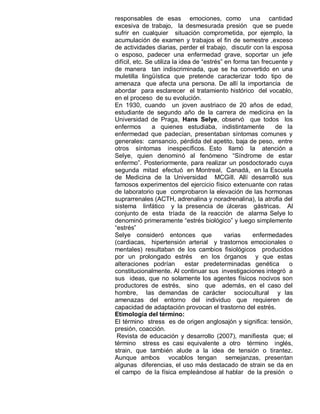 responsables de esas emociones, como una cantidad
excesiva de trabajo, la desmesurada presión que se puede
sufrir en cualquier situación comprometida, por ejemplo, la
acumulación de examen y trabajos el fin de semestre ,exceso
de actividades diarias, perder el trabajo, discutir con la esposa
o esposo, padecer una enfermedad grave, soportar un jefe
difícil, etc. Se utiliza la idea de “estrés” en forma tan frecuente y
de manera tan indiscriminada, que se ha convertido en una
muletilla lingüística que pretende caracterizar todo tipo de
amenaza que afecta una persona. De allí la importancia de
abordar para esclarecer el tratamiento histórico del vocablo,
en el proceso de su evolución.
En 1930, cuando un joven austriaco de 20 años de edad,
estudiante de segundo año de la carrera de medicina en la
Universidad de Praga, Hans Selye, observó que todos los
enfermos        a quienes estudiaba, indistintamente           de la
enfermedad que padecían, presentaban síntomas comunes y
generales: cansancio, pérdida del apetito, baja de peso, entre
otros síntomas inespecíficos. Esto llamó la atención a
Selye, quien denominó al fenómeno “Síndrome de estar
enfermo”. Posteriormente, para realizar un posdoctorado cuya
segunda mitad efectuó en Montreal, Canadá, en la Escuela
de Medicina de la Universidad MCGill. Allí desarrolló sus
famosos experimentos del ejercicio físico extenuante con ratas
de laboratorio que comprobaron la elevación de las hormonas
suprarrenales (ACTH, adrenalina y noradrenalina), la atrofia del
sistema linfático y la presencia de úlceras gástricas. Al
conjunto de esta tríada de la reacción de alarma Selye lo
denominó primeramente “estrés biológico” y luego simplemente
“estrés”
Selye consideró entonces que                 varias    enfermedades
(cardiacas, hipertensión arterial y trastornos emocionales o
mentales) resultaban de los cambios fisiológicos producidos
por un prolongado estrés en los órganos y que estas
alteraciones podrían          estar predeterminadas genética        o
constitucionalmente. Al continuar sus investigaciones integró a
sus ideas, que no solamente los agentes físicos nocivos son
productores de estrés, sino que además, en el caso del
hombre, las demandas de carácter sociocultural y las
amenazas del entorno del individuo que requieren de
capacidad de adaptación provocan el trastorno del estrés.
Etimología del término:
El término stress es de origen anglosajón y significa: tensión,
presión, coacción.
 Revista de educación y desarrollo (2007), manifiesta que; el
término stress es casi equivalente a otro término inglés,
strain, que también alude a la idea de tensión o tirantez.
Aunque ambos vocablos tengan semejanzas, presentan
algunas diferencias, el uso más destacado de strain se da en
el campo de la física empleándose al hablar de la presión o
 
