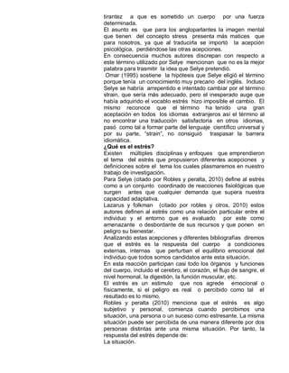 tirantez a que es sometido un cuerpo por una fuerza
determinada.
El asunto es que para los angloparlantes la imagen mental
que tienen del concepto stress presenta más matices que
para nosotros, ya que al traducirla se importó la acepción
psicológica, perdiéndose las otras acepciones.
En consecuencia muchos autores discrepan con respecto a
este término utilizado por Selye mencionan que no es la mejor
palabra para trasmitir la idea que Selye pretendió.
 Omar (1995) sostiene la hipótesis que Selye eligió el término
porque tenía un conocimiento muy precario del inglés. Incluso
Selye se habría arrepentido e intentado cambiar por el término
strain, que sería más adecuado, pero el inesperado auge que
había adquirido el vocablo estrés hizo imposible el cambio. El
mismo reconoce que el término ha tenido una gran
aceptación en todos los idiomas extranjeros así el término al
no encontrar una traducción satisfactoria en otros idiomas,
pasó como tal a formar parte del lenguaje científico universal y
por su parte, “strain”, no consiguió traspasar la barrera
idiomática.
¿Qué es el estrés?
Existen múltiples disciplinas y enfoques que emprendieron
el tema del estrés que propusieron diferentes acepciones y
definiciones sobre el tema los cuales plasmaremos en nuestro
trabajo de investigación.
Para Selye (citado por Robles y peralta, 2010) define al estrés
como a un conjunto coordinado de reacciones fisiológicas que
surgen antes que cualquier demanda que supera nuestra
capacidad adaptativa.
Lazarus y folkman (citado por robles y otros, 2010) estos
autores definen al estrés como una relación particular entre el
individuo y el entorno que es evaluado por este como
amenazante o desbordante de sus recursos y que ponen en
peligro su bienestar.
Analizando estas acepciones y diferentes bibliografías diremos
que el estrés es la respuesta del cuerpo a condiciones
externas, internas que perturban el equilibrio emocional del
individuo que todos somos candidatos ante esta situación.
En esta reacción participan casi todo los órganos y funciones
del cuerpo, incluido el cerebro, el corazón, el flujo de sangre, el
nivel hormonal, la digestión, la función muscular, etc.
El estrés es un estimulo que nos agrede emocional o
físicamente, si el peligro es real o percibido como tal el
resultado es lo mismo.
Robles y peralta (2010) menciona que el estrés es algo
subjetivo y personal, comienza cuando percibimos una
situación, una persona o un suceso como estresante. La misma
situación puede ser percibida de una manera diferente por dos
personas distintas ante una misma situación. Por tanto, la
respuesta del estrés depende de:
La situación.
 