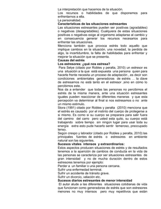 La interpretación que hacemos de la situación.
Los recursos o habilidades de que disponemos para
enfrentarnos a ella.
La personalidad.
Características de las situaciones estresantes
Las situaciones estresantes pueden ser positivas (agradables)
o negativas (desagradables). Cualquiera de estas situaciones
positivas o negativas exige al organismo adaptarse al cambio y
en consecuencia generar los recursos necesarios para
enfrentar las situaciones.
Menciona también que provoca estrés todo aquello que
implique cambios en la situación, una novedad, la perdida de
algo, la incertidumbre, la falta de habilidades para enfrentar y
mejorar la situación que se presenta.
Causas del estrés
Los estresores: ¿qué nos estresa?
 Para Selye (citado por Robles y peralta, 2010) un estresor es
una situación a la que está expuesta una persona quien para
hacerle frente necesita un proceso de adaptación , es decir son
condiciones ambientales generadoras de estrés … la clave
de estresarnos no está tanto en el estresor ,sino en cómo lo
percibimos este.
Nos da a entender que todas las personas no percibimos el
estrés de la misma manera, ante una situación estresantes
iguales pueden reaccionar de diferentes maneras y que esta
percepción va determinar al final si nos estresamos o no ante
un mismo estimulo.
Stora (1991) citado por Robles y peralta (2010) menciona que
el estrés es causado por el instinto del cuerpo de protegerse a
si mismo. Es como si su cuerpo se preparara para salir fuera
del camino del carro pero usted esta quito, su cuerpo está
trabajando sobre tiempo sin ningún lugar para usar toda su
energía extra esto pude hacerlo sentir temeroso, preocupado
tenso.
Según crespo y labrador (citado por Robles y peralta, 2010) las
principales fuentes de estrés o estresores en ambiente
natural son las siguientes.
Sucesos vitales intensos y extraordinarios:
Estos aspectos producen situaciones de estrés y de resultados
tenemos a la aparición de cambios de conducta en la vida de
las personas se caracteriza por ser situaciones estresantes de
gran intensidad y no de mucha duración dentro de estos
estresores tenemos por ejemplo:
Perder a un familiar o una persona cercana.
Sufrir una enfermedad terminal.
Sufrir un accidente de tránsito grave.
Sufrir un divorcio, velación etc.
Sucesos diarios estresantes de menor intensidad
 El autor alude a las diferentes situaciones cotidianas de vida
que funcionan como generadoras de estrés que son estresores
menores no muy intensos pero muy repetitivos que están
 