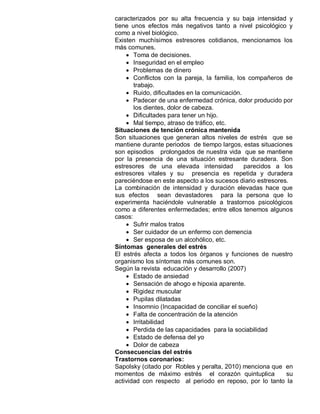 caracterizados por su alta frecuencia y su baja intensidad y
tiene unos efectos más negativos tanto a nivel psicológico y
como a nivel biológico.
Existen muchísimos estresores cotidianos, mencionamos los
más comunes.
     Toma de decisiones.
     Inseguridad en el empleo
     Problemas de dinero
     Conflictos con la pareja, la familia, los compañeros de
       trabajo.
     Ruido, dificultades en la comunicación.
     Padecer de una enfermedad crónica, dolor producido por
       los dientes, dolor de cabeza.
     Dificultades para tener un hijo.
     Mal tiempo, atraso de tráfico, etc.
Situaciones de tención crónica mantenida
Son situaciones que generan altos niveles de estrés que se
mantiene durante periodos de tiempo largos, estas situaciones
son episodios prolongados de nuestra vida que se mantiene
por la presencia de una situación estresante duradera. Son
estresores de una elevada intensidad          parecidos a los
estresores vitales y su presencia es repetida y duradera
pareciéndose en este aspecto a los sucesos diario estresores.
La combinación de intensidad y duración elevadas hace que
sus efectos sean devastadores para la persona que lo
experimenta haciéndole vulnerable a trastornos psicológicos
como a diferentes enfermedades; entre ellos tenemos algunos
casos:
     Sufrir malos tratos
     Ser cuidador de un enfermo con demencia
     Ser esposa de un alcohólico, etc.
Síntomas generales del estrés
El estrés afecta a todos los órganos y funciones de nuestro
organismo los síntomas más comunes son.
Según la revista educación y desarrollo (2007)
     Estado de ansiedad
     Sensación de ahogo e hipoxia aparente.
     Rigidez muscular
     Pupilas dilatadas
     Insomnio (Incapacidad de conciliar el sueño)
     Falta de concentración de la atención
     Irritabilidad
     Perdida de las capacidades para la sociabilidad
     Estado de defensa del yo
     Dolor de cabeza
Consecuencias del estrés
Trastornos coronarios:
Sapolsky (citado por Robles y peralta, 2010) menciona que en
momentos de máximo estrés el corazón quintuplica            su
actividad con respecto al periodo en reposo, por lo tanto la
 
