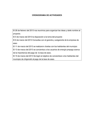 CRONOGRAMA DE ACTIVIDADES




El 26 de febrero del 2013 nos reunimos para organizar las ideas y darle nombre al
proyecto.
El 5 de marzo del 2013 la disposición a la toma del proyecto
El 8 de marzo del 2013 Consultas con el gerente y subgerente de la empresa de
aseo
El 11 de marzo del 2013 se realizaron charlas con los habitantes del municipio
El 13 de marzo del 2013 se concientizo a los usuarios de energía prepago acerca
de la importancia del pago de la tasa de aseo.
El 15 de marzo del 2013 Se logró el objetivo de concientizar a los habitantes del
municipio de chigorodó al pago de la tasa de aseo.
 