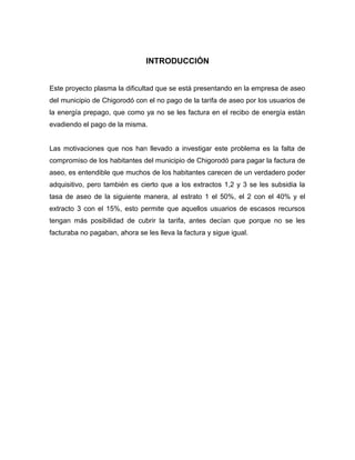 INTRODUCCIÓN


Este proyecto plasma la dificultad que se está presentando en la empresa de aseo
del municipio de Chigorodó con el no pago de la tarifa de aseo por los usuarios de
la energía prepago, que como ya no se les factura en el recibo de energía están
evadiendo el pago de la misma.


Las motivaciones que nos han llevado a investigar este problema es la falta de
compromiso de los habitantes del municipio de Chigorodó para pagar la factura de
aseo, es entendible que muchos de los habitantes carecen de un verdadero poder
adquisitivo, pero también es cierto que a los extractos 1,2 y 3 se les subsidia la
tasa de aseo de la siguiente manera, al estrato 1 el 50%, el 2 con el 40% y el
extracto 3 con el 15%, esto permite que aquellos usuarios de escasos recursos
tengan más posibilidad de cubrir la tarifa, antes decían que porque no se les
facturaba no pagaban, ahora se les lleva la factura y sigue igual.
 