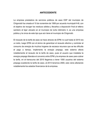 ANTECEDENTE


La empresa prestadora de servicios públicos de aseo ESP del municipio de
Chigorodó fue creada el 10 de noviembre de 1999 por acuerdo municipal # 48, con
el objetivo de recoger los residuos sólidos y llevarlos a disposición final al relleno
sanitario el tejar ubicado en el municipio de turbo kilómetro 3, es una empresa
pública y la única de este tipo que aún tiene el municipio de Chigorodó.


El recaudo de la tarifa de aseo se hace atraves de EPM; lo cual hasta el 2010 era
un éxito, luego EPM con el ánimo de garantizar el recaudo efectivo y controlar el
consumo de energía de muchos hogares de escasos recursos que se les dificulta
el pago a tiempo, implemento la energía prepago, este sistema afecto
notablemente el recaudo de la tarifa de aseo, pues el usuario que instalaba la
energía prepago liberaba el convenio entre EPM y la empresa de aseo para cobrar
la tarifa, en el transcurso del 2010 llegamos a tener 1000 usuarios del sistema
prepago evadiendo la tarifa de aseo, al 2013 tenemos 2900, esto viene afectando
notablemente los estados financieros de la empresa.
 