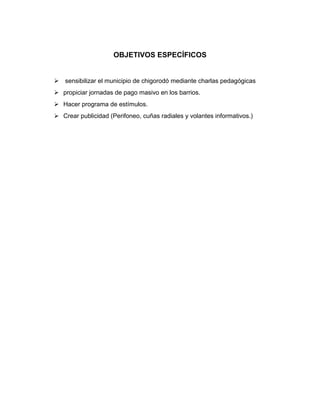 OBJETIVOS ESPECÍFICOS


 sensibilizar el municipio de chigorodó mediante charlas pedagógicas
 propiciar jornadas de pago masivo en los barrios.
 Hacer programa de estímulos.
 Crear publicidad (Perifoneo, cuñas radiales y volantes informativos.)
 