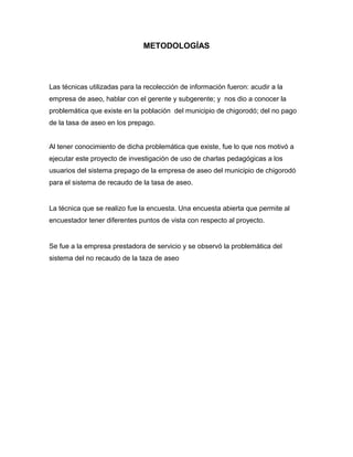 METODOLOGÍAS




Las técnicas utilizadas para la recolección de información fueron: acudir a la
empresa de aseo, hablar con el gerente y subgerente; y nos dio a conocer la
problemática que existe en la población del municipio de chigorodó; del no pago
de la tasa de aseo en los prepago.


Al tener conocimiento de dicha problemática que existe, fue lo que nos motivó a
ejecutar este proyecto de investigación de uso de charlas pedagógicas a los
usuarios del sistema prepago de la empresa de aseo del municipio de chigorodó
para el sistema de recaudo de la tasa de aseo.


La técnica que se realizo fue la encuesta. Una encuesta abierta que permite al
encuestador tener diferentes puntos de vista con respecto al proyecto.


Se fue a la empresa prestadora de servicio y se observó la problemática del
sistema del no recaudo de la taza de aseo
 