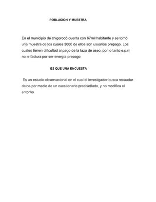 POBLACION Y MUESTRA




En el municipio de chigorodó cuenta con 67mil habitante y se tomó
una muestra de los cuales 3000 de ellos son usuarios prepago. Los
cuales tienen dificultad al pago de la taza de aseo, por lo tanto e.p.m
no le factura por ser energía prepago


                  ES QUE UNA ENCUESTA


Es un estudio observacional en el cual el investigador busca recaudar
datos por medio de un cuestionario prediseñado, y no modifica el
entorno
 
