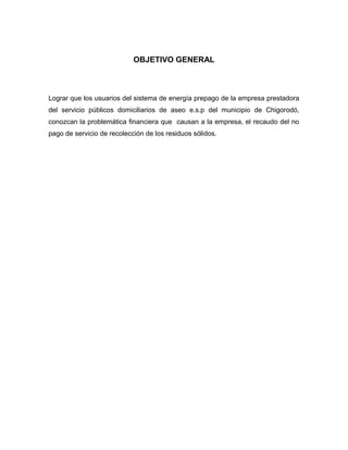 OBJETIVO GENERAL



Lograr que los usuarios del sistema de energía prepago de la empresa prestadora
del servicio públicos domiciliarios de aseo e.s.p del municipio de Chigorodó,
conozcan la problemática financiera que causan a la empresa, el recaudo del no
pago de servicio de recolección de los residuos sólidos.
 