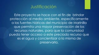 Justificación
  Este proyecto se hace con el fin de brindar
protección al medio ambiente, específicamente
 a las fuentes hídricas del municipio de Marinilla
  que permita una mayor preservación de los
   recursos naturales, para que la comunidad
pueda tener acceso a este preciado recurso que
     es el agua y concientizar a la misma de
                    preservarla.
 