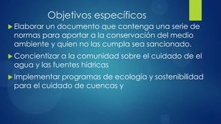 Objetivos específicos
 Elaborar
         un documento que contenga una serie de
 normas para aportar a la conservación del medio
 ambiente y quien no las cumpla sea sancionado.
 Concientizara la comunidad sobre el cuidado de el
 agua y las fuentes hídricas
 Implementar programas de ecología y sostenibilidad
 para el cuidado de cuencas y
 
