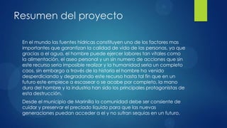 Resumen del proyecto

 En el mundo las fuentes hídricas constituyen uno de los factores mas
 importantes que garantizan la calidad de vida de las personas, ya que
 gracias a el agua, el hombre puede ejercer labores tan vitales como
 la alimentación, el aseo personal y un sin numero de acciones que sin
 este recurso seria imposible realizar y la humanidad seria un completo
 caos, sin embargo a través de la historia el hombre ha venido
 desperdiciando y degradando este recurso hasta tal fin que en un
 futuro este empiece a escasear o se acabe por completo, la mano
 dura del hombre y la industria han sido los principales protagonistas de
 esta destrucción.
 Desde el municipio de Marinilla la comunidad debe ser consiente de
 cuidar y preservar el preciado liquido para que las nuevas
 generaciones puedan acceder a el y no sufran sequias en un futuro.
 