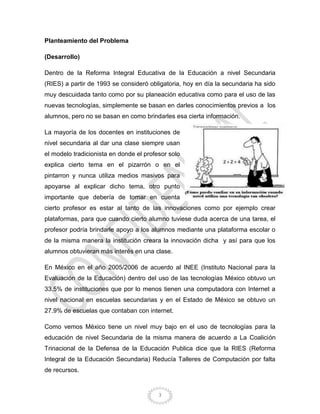 3
Planteamiento del Problema
(Desarrollo)
Dentro de la Reforma Integral Educativa de la Educación a nivel Secundaria
(RIES) a partir de 1993 se consideró obligatoria, hoy en día la secundaria ha sido
muy descuidada tanto como por su planeación educativa como para el uso de las
nuevas tecnologías, simplemente se basan en darles conocimientos previos a los
alumnos, pero no se basan en como brindarles esa cierta información.
La mayoría de los docentes en instituciones de
nivel secundaria al dar una clase siempre usan
el modelo tradicionista en donde el profesor solo
explica cierto tema en el pizarrón o en el
pintarron y nunca utiliza medios masivos para
apoyarse al explicar dicho tema, otro punto
importante que debería de tomar en cuenta
cierto profesor es estar al tanto de las innovaciones como por ejemplo crear
plataformas, para que cuando cierto alumno tuviese duda acerca de una tarea, el
profesor podría brindarle apoyo a los alumnos mediante una plataforma escolar o
de la misma manera la institución creara la innovación dicha y así para que los
alumnos obtuvieran más interés en una clase.
En México en el año 2005/2006 de acuerdo al INEE (Instituto Nacional para la
Evaluación de la Educación) dentro del uso de las tecnologías México obtuvo un
33.5% de instituciones que por lo menos tienen una computadora con Internet a
nivel nacional en escuelas secundarias y en el Estado de México se obtuvo un
27.9% de escuelas que contaban con internet.
Como vemos México tiene un nivel muy bajo en el uso de tecnologías para la
educación de nivel Secundaria de la misma manera de acuerdo a La Coalición
Trinacional de la Defensa de la Educación Publica dice que la RIES (Reforma
Integral de la Educación Secundaria) Reducía Talleres de Computación por falta
de recursos.
 