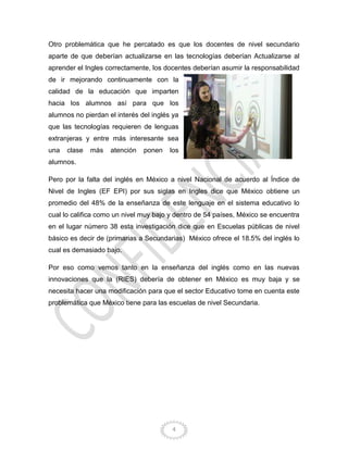 4
Otro problemática que he percatado es que los docentes de nivel secundario
aparte de que deberían actualizarse en las tecnologías deberían Actualizarse al
aprender el Ingles correctamente, los docentes deberían asumir la responsabilidad
de ir mejorando continuamente con la
calidad de la educación que imparten
hacia los alumnos así para que los
alumnos no pierdan el interés del inglés ya
que las tecnologías requieren de lenguas
extranjeras y entre más interesante sea
una clase más atención ponen los
alumnos.
Pero por la falta del inglés en México a nivel Nacional de acuerdo al Índice de
Nivel de Ingles (EF EPI) por sus siglas en Ingles dice que México obtiene un
promedio del 48% de la enseñanza de este lenguaje en el sistema educativo lo
cual lo califica como un nivel muy bajo y dentro de 54 países, México se encuentra
en el lugar número 38 esta investigación dice que en Escuelas públicas de nivel
básico es decir de (primarias a Secundarias) México ofrece el 18.5% del inglés lo
cual es demasiado bajo.
Por eso como vemos tanto en la enseñanza del inglés como en las nuevas
innovaciones que la (RIES) debería de obtener en México es muy baja y se
necesita hacer una modificación para que el sector Educativo tome en cuenta este
problemática que México tiene para las escuelas de nivel Secundaria.
 