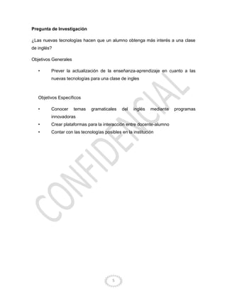 5
Pregunta de Investigación
¿Las nuevas tecnologías hacen que un alumno obtenga más interés a una clase
de inglés?
Objetivos Generales
• Prever la actualización de la enseñanza-aprendizaje en cuanto a las
nuevas tecnologías para una clase de ingles
Objetivos Específicos
• Conocer temas gramaticales del inglés mediante programas
innovadoras
• Crear plataformas para la interacción entre docente-alumno
• Contar con las tecnologías posibles en la institución
 