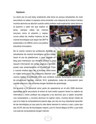 6
Hipótesis
La razón por el cual estoy analizando este tema es porque estudiantes de nivel
secundaria no saben ni siquiera como encender una máquina de la misma manera
muchos alumnos se aburren cuando cierto profesor está explicando cierto tema en
el pizarrón y cada vez que explica un
tema, siempre utiliza los mismos
recursos como el pizarrón y copias,
nunca utiliza los medios masivos de las
nuevas tecnologías que según las SEP le
presentaba a la (RIES) como una política
educativa Innovadora.
De la misma manera los profesores deberán de
actualizarse de manera tecnológica ya que puede
hacer el uso de plataformas, o crear paginas en
blog para interactuar con Docente-alumno o para
requerir información de ciertas paginas o también
puede usar presentaciones en PowerPoint, Prezi
o nuevos medios para dar a conocer cierto tema
en inglés tanto como los profesores deberán usar
nuevos medios la institución tiene que contener nuevas tecnologías como el uso
de proyectores, laptops, internet, Wi-fi, grabadoras, aulas de computación para
que los alumnos y los docentes tengan facilidad de aprendizaje.
De acuerdo a lo personal como parte de experiencia en el año 2008 alumnos
egresados de la secundaria al entrar al nivel medio superior tienen la materia de
informática y dicho profesor les pregunta a los alumnos que si saben encender
una computadora, y muchos alumnos no sabían cómo, muchos tenían miedo de
que a lo mejor la computadora le pasara algo, por eso es muy importante aprender
de las tecnologías ya que para la vida diaria siempre lo vamos a usar y para que
ese 33.5% del uso de tecnologías mejore y por lo menos llegue al 50% y que toda
una aula de computadoras tengan internet.
 