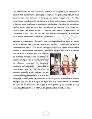 7
Las Instituciones de nivel secundaria deberían de exigirles a los maestros al
obtener más conocimientos del inglés y exigir que los profesores motiven a sus
alumnos para que aprendan el lenguaje, así como realizar juego de roles,
comunicarse en ingles dentro de clases, y tanto como técnicas de enseñanza que
el docente tenga una buena pronunciación y estructura gramatical del lenguaje en
muchas instituciones privadas las instituciones ya requieren a docentes con
certificaciones del inglés como por ejemplo que tengan la certificación de
Cambridge, TOEFL, First , etc. Por eso para instituciones públicas los profesores
por lo menos deberían de obtener una certificación.
Maestros al proporcionar información para una clase debería de tomar en cuenta
las 4 habilidades del inglés la comprensión auditiva, comprensión de lectura,
producción oral y producción escrita y tomar en cuenta que tipo de alumnos tiene
es decir si tiene alumnos kinestésicos, auditivos o visuales para que el alumno no
solo escuche al maestro sino que también
los alumnos interactúen con los demás de
su salón en inglés y de la misma manera así
los alumnos aprendan a estructurar
oraciones correctamente y aprendan a
comunicarse para la vida diaria en el
segundo lenguaje y no estemos en los
lugares más bajo del inglés ya que estamos
en el lugar número 38 de 54 países que lo hablan y de acuerdo al Índice de Nivel
de Inglés (EF EPI) por sus siglas en Ingles dice que México ofrece un promedio
del 48% de la enseñanza del inglés a nivel general y de acuerdo al nivel
secundaria México ofrece el 18.5% del inglés lo cual es demasiado bajo.
 