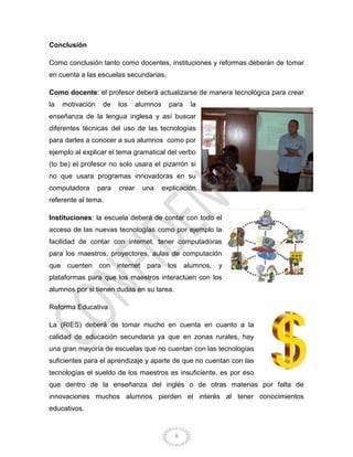 8
Conclusión
Como conclusión tanto como docentes, instituciones y reformas deberán de tomar
en cuenta a las escuelas secundarias,
Como docente: el profesor deberá actualizarse de manera tecnológica para crear
la motivación de los alumnos para la
enseñanza de la lengua inglesa y así buscar
diferentes técnicas del uso de las tecnologías
para darles a conocer a sus alumnos como por
ejemplo al explicar el tema gramatical del verbo
(to be) el profesor no solo usara el pizarrón si
no que usara programas innovadoras en su
computadora para crear una explicación
referente al tema.
Instituciones: la escuela deberá de contar con todo el
acceso de las nuevas tecnologías como por ejemplo la
facilidad de contar con internet, tener computadoras
para los maestros, proyectores, aulas de computación
que cuenten con internet para los alumnos, y
plataformas para que los maestros interactúen con los
alumnos por si tienen dudas en su tarea.
Reforma Educativa
La (RIES) deberá de tomar mucho en cuenta en cuanto a la
calidad de educación secundaria ya que en zonas rurales, hay
una gran mayoría de escuelas que no cuentan con las tecnologías
suficientes para el aprendizaje y aparte de que no cuentan con las
tecnologías el sueldo de los maestros es insuficiente, es por eso
que dentro de la enseñanza del inglés o de otras materias por falta de
innovaciones muchos alumnos pierden el interés al tener conocimientos
educativos.
 
