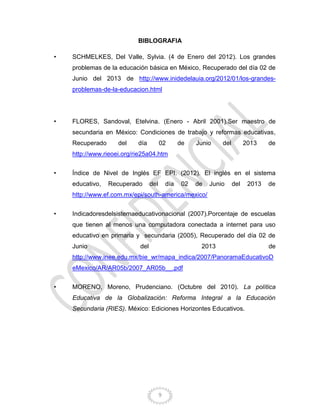 9
BIBLOGRAFIA
• SCHMELKES, Del Valle, Sylvia. (4 de Enero del 2012). Los grandes
problemas de la educación básica en México, Recuperado del día 02 de
Junio del 2013 de http://www.inidedelauia.org/2012/01/los-grandes-
problemas-de-la-educacion.html
• FLORES, Sandoval, Etelvina. (Enero - Abril 2001).Ser maestro de
secundaria en México: Condiciones de trabajo y reformas educativas,
Recuperado del día 02 de Junio del 2013 de
http://www.rieoei.org/rie25a04.htm
• Índice de Nivel de Inglés EF EPI. (2012). El inglés en el sistema
educativo, Recuperado del día 02 de Junio del 2013 de
http://www.ef.com.mx/epi/south-america/mexico/
• Indicadoresdelsistemaeducativonacional (2007).Porcentaje de escuelas
que tienen al menos una computadora conectada a internet para uso
educativo en primaria y secundaria (2005), Recuperado del día 02 de
Junio del 2013 de
http://www.inee.edu.mx/bie_wr/mapa_indica/2007/PanoramaEducativoD
eMexico/AR/AR05b/2007_AR05b__.pdf
• MORENO, Moreno, Prudenciano. (Octubre del 2010). La política
Educativa de la Globalización: Reforma Integral a la Educación
Secundaria (RIES). México: Ediciones Horizontes Educativos.
 