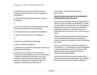MODULO 5: EL PROYECTO DE INVESTIGACION
Página 12
b) estimulación de consumo voluntario de pasto
andropgum gáyanos medio con cromo: proyecto de
investigación
c) pastos tropicales de alto rendimiento: líneas de
investigación
2
a) La boa constrictora y los asentamientos humanos
de las amazonas: proyecto de investigación.
b) antropología cultural: programa de investigación.
c) figuras zoomorfas: líneas de investigación.
3
a) bioquímica: programado investigación.
b) lecitina: línea de investigación
c) aislamientos y purificación del receptor de favina en
membranas de eritrocitos
En nuestro mundo cotidiano y en el mundo del
conocimiento, constantemente nos vemos enfrentados
a múltiples situaciones problemáticas, que incitan
nuestra curiosidad intelectual y despierta nuestro
interés por conocer todo lo referente a ellas. Sin
embargo, a medida que avanzamos en el
conocimiento, más allá de la cual todo es
desconocido.
ENCONTRAMOS ENTONCES UN VERDADERO
PROBLEMA DE INVESTIGACION
Para hacer más exitosa la búsqueda sistemática de la
solución correcta, procedemos a adelantar una serie
de pasos lógicos, necesarios con el fin de visualizar y
planificar de una forma conceptual y operativa una
estrategia de trabajo, la cual precisamos que se
exactamente lo que vamos a hacer y como lo vamos a
hacer
Durante el desarrollo del módulo 5 usted debería ver
varios videos de la serie aprenda a investigar, los
cuales le ayudaran a comprender mejor los contenidos
del modulo
Así es pues, que antes de comenzar el estudio del
nomenclador 5.1.1 antecedentes, revisión bibliográfica
o del estado de desarrollo del conocimiento, debe
solicitar el video ¡cómo utilizar las fuentes de
información científica disponible
Este video le ofrecerá una visión secuencial de los
procedimientos que usted debe seguir, para acceder a
las fuentes de información y evaluar el estado de
 