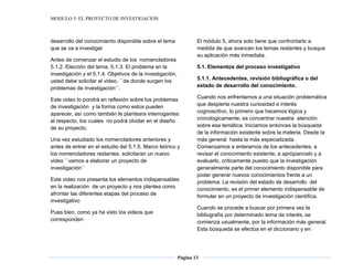 MODULO 5: EL PROYECTO DE INVESTIGACION
Página 13
desarrollo del conocimiento disponible sobre el tema
que se va a investigar
Antes de comenzar el estudio de los nomencladores
5.1.2. Elección del tema, 5.1.3. El problema en la
investigación y el 5.1.4. Objetivos de la investigación,
usted debe solicitar el video, ``de donde surgen los
problemas de investigación``.
Este video lo pondrá en reflexión sobre los problemas
de investigación y la forma como estos pueden
aparecer, así como también le planteara interrogantes
al respecto, los cuales no podrá olvidar en el diseño
de su proyecto.
Una vez estudiado los nomencladores anteriores y
antes de entrar en el estudio del 5.1.5. Marco teórico y
los nomencladores restantes, solicitaran un nuevo
video ``vamos a elaborar un proyecto de
investigación``
Este video nos presenta los elementos indispensables
en la realización de un proyecto y nos plantea como
afrontar las diferentes etapas del proceso de
investigativo
Pues bien, como ya ha visto los videos que
corresponden
El módulo 5, ahora solo tiene que confrontarlo a
medida de que avancen los temas restantes y busque
su aplicación más inmediata.
5.1. Elementos del proceso investigativo
5.1.1. Antecedentes, revisión bibliográfica o del
estado de desarrollo del conocimiento.
Cuando nos enfrentamos a una situación problemática
que despierta nuestra curiosidad e interés
cognoscitivo, lo primero que hacemos lógica y
cronológicamente, es concentrar nuestra atención
sobre esa temática. Iniciamos entonces la búsqueda
de la información existente sobre la materia. Desde la
más general hasta la más especializada.
Comenzamos a enterarnos de los antecedentes, a
revisar el conocimiento existente, a aprópianoslo y a
evaluarlo, críticamente puesto que la investigación
generalmente parte del conocimiento disponible para
poder generar nuevos conocimientos frente a un
problema. La revisión del estado de desarrollo del
conocimiento, es el primer elemento indispensable de
formular en un proyecto de investigación científica.
Cuando se procede a buscar por primera vez la
bibliografía por determinado tema de interés, se
comienza usualmente, por la información más general.
Esta búsqueda se efectúa en el diccionario y en
 