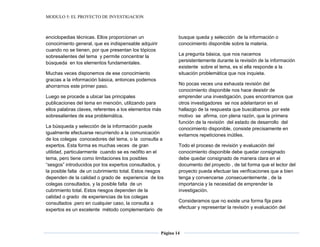 MODULO 5: EL PROYECTO DE INVESTIGACION
Página 14
enciclopedias técnicas. Ellos proporcionan un
conocimiento general, que es indispensable adquirir
cuando no se tienen, por que presentan los tópicos
sobresalientes del tema y permite concentrar la
búsqueda en los elementos fundamentales.
Muchas veces disponemos de ese conocimiento
gracias a la información básica, entonces podemos
ahorrarnos este primer paso.
Luego se procede a ubicar las principales
publicaciones del tema en mención, utilizando para
ellos palabras claves, referentes a los elementos más
sobresalientes de esa problemática.
La búsqueda y selección de la información puede
igualmente efectuarse recurriendo a la comunicación
de los colegas conocedores del tema, o la consulta a
expertos. Esta forma es muchas veces de gran
utilidad, particularmente cuando se es neófito en el
tema, pero tiene como limitaciones los posibles
“sesgos” introducidos por los expertos consultados, y
la posible falta de un cubrimiento total. Estos riesgos
dependen de la calidad o grado de experiencia de los
colegas consultados, y la posible falta de un
cubrimiento total. Estos riesgos dependen de la
calidad o grado de experiencias de los colegas
consultados .pero en cualquier caso, la consulta a
expertos es un excelente método complementario de
busque queda y selección de la información o
conocimiento disponible sobre la materia.
La pregunta básica, que nos nacemos
persistentemente durante la revisión de la información
existente sobre el tema, es si ella responde a la
situación problemática que nos inquieta.
No pocas veces una exhausta revisión del
conocimiento disponible nos hace desistir de
emprender una investigación, pues encontramos que
otros investigadores se nos adelantaron en el
hallazgo de la respuesta que buscábamos .por este
motivo se afirma, con plena razón, que la primera
función de la revisión del estado de desarrollo del
conocimiento disponible, consiste precisamente en
evitarnos repeticiones inútiles.
Todo el proceso de revisión y evaluación del
conocimiento disponible debe quedar consignado
debe quedar consignado de manera clara en el
documento del proyecto , de tal forma que el lector del
proyecto pueda efectuar las verificaciones que a bien
tenga y convencerse ,consecuentemente , de la
importancia y la necesidad de emprender la
investigación.
Consideramos que no existe una forma fija para
efectuar y representar la revisión y evaluación del
 