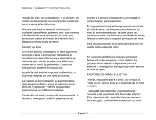 MODULO 5: EL PROYECTO DE INVESTIGACION
Página 15
“estado del arte”, los “antecedentes” o la “revisión del
estado de desarrollo de los conocimientos existentes”,
como a veces se les denomina.
Una vez que usted ha revisado la información
existente sobre el tema, podemos decir, que entramos
a la elección del tema, que no es otra cosa que
puntualizar el tema en función de la revisión de la
literatura existente sobre el mismo.
Elección del tema
A nivel del proceso investigativo no debe suponerse
conocido el tema y arrancar con el problema, lo
importante es elegir el tema ya que el problema se
deriva de este .cuando se selecciona el tema se
mueve en un merco de generalidad, cuando se
selecciona el problema se reduce este.
A partir de una realidad surge una problemática, la
cual está integrada por una serie de factores.
La realidad de la investigación es la problemática,
debe elegirse un factor, el que se determina como
tema de investigación y dentro del cual debe
seleccionarse un problema investigable.
La elección del tema corresponde necesariamente al
alumno o investigador, quien lo presenta por ser
escritor a la persona indicada por la universidad, o
centro docente, para aceptación.
En la presentación que se hará por escrito se indicara
el título del tema, las divisiones y subdivisiones de
este. El tema hace relación a la parte global del
contenido a tratar, las divisiones y subdivisiones hacen
relación a la temática o aspectos principales del tema.
Para la buena elección de un tema conviene tener en
cuenta ciertos aspectos como:
En la elección del tema es necesario considerar
factores de orden subjetivo y orden objetivo, los
primeros hacen relación a la persona que va a
elaborar la investigación, los segundos hacen relación
al tema escogido
FACTORES DE ORDEN SUBJETIVO
-interés, entusiasmo sobre el tema , es sin duda la
“regla de oro” para el éxito en el desarrollo de un tema
escogida
_capacidad para desarrollo. ¿Seestápersonal, l
naciente d ella capacidad para desarrollar el tema?
Para determinar esta capacidad debe conocerse el
tema escogido, como también su relación con otros
 