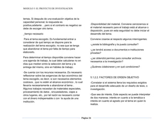 MODULO 5: EL PROYECTO DE INVESTIGACION
Página 16
temas. Si después de una evaluación objetiva de la
capacidad personal, la respuesta es
positiva,adelante….pero si el contrario es negativo se
debe de escoger otro tema.
_tiempo necesario
Para el tema escogido. Es fundamental entrar a
considerar de qué tiempo se dispone para la
realización del tema escogido, no sea que se tenga
que abandonar el tema por falta de tiempo para
elaborarlo.
Para determinar el tiempo disponible conviene hacer
una agenda de trabajo, la cual debe calcularse no en
días que medien entre la selección del tema y la
entrega del mismo, sino en hábiles de trabajo.
-Se cuenta con los recursos necesarios .Es necesario
reflexionar sobre las exigencias de tipo económico del
tema escogido, es decir, si son necesarios elementos
costosos , que no estén al alcance económico , lo cual
llevaría necesariamente a abandonar el tema .
Algunos trabajos necesitan de materiales especiales,
procesamiento de datos , encuestadores, viajes a
otros lugares, etc., por tal razón es necesario contar
con el dinero indispensable o con la ayuda de una
institución.
-Disponibilidad del material. Conviene cerciorarnos si
el material necesario para el trabajo está al alcance o
disposición, pues sin esta seguridad no debe iniciar el
desarrollo del tema.
Conviene crearse al respecto algunos interrogantes:
-¿existe la bibliografía y la puedo consultar?
-¿se tendrá acceso a documentos e instituciones
privadas?
-¿se obtendrá permiso para consultar archivos
necesarios a la investigación?
¿Quiénes colaboraran y en qué condiciones?
5.1.2.2. FACTORES DE ERDEN OBJETIVO
-Constatar si el sistema llena los requisitos exigidos
para el desarrollo adecuado de un diseño de tesis, o
investigación.
-Que sea de interés. Este aspecto se puede interpretar
de dos maneras: interés en cuanto a la temática e
interés en cuanto al agrado por el tema en quien lo
realiza.
 