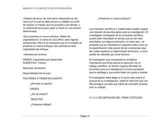 MODULO 5: EL PROYECTO DE INVESTIGACION
Página 17
-Utilidad del tema. No todo tema interesante es útil,
razón por la cual se debe prever su utilidad con el fin
de realizar un trabajo que se proyecte a los demás, y
no solamente sirva para optar un título en una carrera
determinada.
-Que presente un nuevo enfoque. Hablar de
originalidad en un tema es cosa difícil, salvo ligeras
excepciones. Pero si es necesario que en lo tratado se
presente un nuevo enfoque, bien podríamos decir
originalidad de enfoque.
Intereses por el tema
ORDEN: Capacidad para desarrollar
SUBJETIVO: Tiempo
Recursos necesarios
Disponibilidad del recurso
FACTORES A TENER EN CUENTA
¿Permite un diseño?
ORDEN
¿Es de interés?
OBJETIVO
¿Presenta utilidad?
¿Presenta un nuevo enfoque?
Los intereses científicos o intelectuales pueden sugerir
una relación de asuntos aptos para la investigación. El
investigador contagiado de la curiosidad científica,
puede estar interesado en temas que ya han sido
estudiados con alguna extensión; en este caso , es
probable que se interesara en aspectos tales como en
la especificación más exacta de las condiciones bajo
las cuales aparece un determinado fenómeno, y como
puede ser afectado por otros factores
El investigador que comprende la verdadera
importancia que tiene para él la ejecución de un
trabajo científico, no tendrá ninguna dificultad de
encontrar para su investigación un tema apropiado
que le satisfaga y que podrá tratar con gusto e interés.
El investigador debe llegar a un juicio claro sobre el
porqué de su investigación, sobre la intención que con
ella persigue y la idea que habrá de orientarlo durante
todo su trabajo.
5.1.2.3. DELIMITACION DEL TEMA O ESTUDIO
 