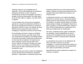 MODULO 5: EL PROYECTO DE INVESTIGACION
Página 18
“Delimitar el tema es ver la viabilidad para su
desarrollo”. Unida a esta delimitación es necesaria la
justificación del mismo; es decir, indicar las
características que llevan al investigador que llevan a
escoger el tema para desarrollarlo, las cuales deben
de ser de orden externo u objetivo, y de orden interno
o subjetivo.
Una de las fallas mas comunes de la investigación
consiste en la ausencia de delimitación del tema; el
80% de las investigaciones fracasan por carecer de
delimitación del tema, es decir, por ambición del tema.
Delimitar el tema quiere decir poner límites a la
investigación y especificar el alcance de esos límites.
En la delimitación del tema no basta con identificar
una rama de las ciencias, pues tales ramas cubren
una variada gama de problemas. Es preferible señalar,
de acuerdo a las propias inclinaciones y preferencias,
un tema reducido en extensión. No importa que el
tema constituya un grano de arena dentro de la
ciencia. Además, por reducido y limitado que pueda
parecer un tema, si se explora convenientemente,
pronto surge una serie e ramificaciones que le dan
importancia y valor.
Al delimitar el tema se aclara si el tipo de investigación
será por ejemplo de tipo correlacionar, descriptivo,
predictivo o experimental. La aclaración sobre el tipo
de estudio permite tener una visión general sobre la
validez y el grado de confianza que puede tener como
resultado. Esto supone determinar el alcance y los
límites del tema.
La delimitación del tema a una materia restringida y
claramente circunscrita, tiene su importancia también
desde el punto de vista del tiempo que el investigador
va a dedicar a su trabajo. Siempre estará en su propio
interés realizar el trabajo de investigación dentro de un
lapso razonable y no excesivamente largo. Al elegir un
tema, el tiempo disponible para su elaboración es un
factor que se debe tomar en consideración.
Así mismo, al delimitar el tema, deben considerarse
los materiales y fuentes bibliográficas con que se
cuenta para la investigación ya que se puede dar el
caso de no encontrar lo requerido para el desarrollo
del trabajo.
La contrastación de recursos con la delimitación del
tema es de orden funcional y no de orden
investigativo. La carencia de delimitación conlleva a la
superficialidad. Ver los alcances y los límitespermiten
ver el grado de profundidad y del estudio.
Generalmente los temas se delimitan en relación con
el tiempo y el espacio:
 