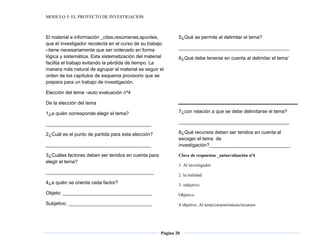 MODULO 5: EL PROYECTO DE INVESTIGACION
Página 20
El material e información _citas,resúmenes,apuntes,
que el investigador recolecta en el curso de su trabajo
–tiene necesariamente que ser ordenado en forma
lógica y sistemática. Esta sistematización del material
facilita el trabajo evitando la pérdida de tiempo. La
manera más natural de agrupar el material es seguir el
orden de los capítulos de esquema provisorio que se
prepara para un trabajo de investigación.
Elección del tema –auto evaluación nº4
De la elección del tema
1¿a quién corresponde elegir el tema?
_______________________________________
2¿Cuál es el punto de partida para esta elección?
_______________________________________
3¿Cuáles factores deben ser tenidos en cuenta para
elegir el tema?
________________________________________
4¿a quién se orienta cada factor?
Objeto: _________________________________
Subjetivo: _______________________________
5¿Qué se permite al delimitar el tema?
_________________________________________
6¿Qué debe tenerse en cuenta al delimitar el tema’
7¿con relación a que se debe delimitarse el tema?
_________________________________________
8¿Qué recursos deben ser tenidos en cuenta al
escoger el tema de
investigación?______________________________
Clave de respuestas _autoevaluación nª4
1. Al investigador
2. la realidad
3. subjetivo
Objetivo
4 objetivo. Al tema/características/recursos
 