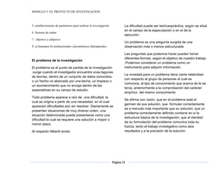 MODULO 5: EL PROYECTO DE INVESTIGACION
Página 21
5. establecimiento de parámetros para realizar la investigación
6. factores de orden
7. objetivo y subjetivo
8. a) humanos b) institucionales c)económicos d)temporales
El problema de la investigación
El problema es el punto de partida de la investigación
.surge cuando el investigador encuentra unas lagunas
de teorías, dentro de un conjunto de datos conocidos,
o un hecho no abarcado por una teoría, un tropiezo o
un acontecimiento que no encaja dentro de las
expectativas en su campo de estudio.
Todo problema aparece a raíz de una dificultad, la
cual se origina a partir de una necesidad, en el cual
aparecen dificultades aún sin resolver. Diariamente se
presentan situaciones de muy diverso orden, una
situación determinada puede presentarse como una
dificultad la cual se requiere una solución a mayor o
menor plazo.
Al respecto Alberdi anota:
La dificultad puede ser teóricaopráctica, según se situé
en el campo de la especulación o en el de la
ejecución.
Un problema es una pregunta surgida de una
observación más o menos estructurada
Las preguntas que podemos hacer pueden tomar
diferentes formas, según el objetivo de nuestro trabajo
.Podemos considerar un problema como un
instrumento para adquirir información.
La novedad para un problema tiene cierta relatividad
con respecto al grupo de personas al cual se
comunica, al tipo de conocimiento que acerca de le se
tenía, anteriormente a la comprobación del carácter
empírico del mismo conocimiento
Se afirma con razón, que en el problema está el
germen de sus solución, que formular correctamente
es a menudo más importante que su solución; que un
problema correctamente definido contiene en si la
estructura básica de la investigación; que al claridad
de su formulación del problema comunica toda su
fuerza, tanto al trabajo investigativo como alos
resultados y a la precisión de la solución.
 