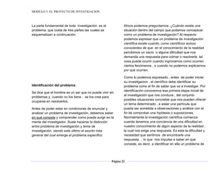 MODULO 5: EL PROYECTO DE INVESTIGACION
Página 22
La parte fundamental de toda investigación es el
problema, que costa de tres partes las cuales se
esquematizan a continuación:
Identificación del problema
Se dice que el hombre es un ser que no puede vivir sin
problemas y, cuando no los tiene , se los crea para
ocuparse en resolverlos.
Antes de poder estar en condiciones de enunciar y
analizar un problema de investigación, debemos saber
en qué consiste y comprender como puede surgir en la
mente del investigador. Suele hacerse la distinción
entre problema de investigación y tema de
investigación, siendo este último el asunto más
general del cual emerge el problema especifico
Ahora podemos preguntarnos: ¿Cuándo existe una
situación dentro del campo que podamos conceptuar
como un problema de investigación? Al respecto
podemos expresar que un problema de investigación
científica existe cuando, como científicos somos
conscientes de que en el conocimiento de la realidad
percibimos un vacío o alguna dificultad que nos
demanda una respuesta para colmar o resolverla .tal
cosa puede ocurrir cuando ingnoramos como ocurren
ciertos fenómenos , o cuando no podemos explicarnos
por que ocurren.
Como lo podemos expresado , antes de poder iniciar
su investigacion , el científico debe identificar su
problema como el fin de saber que va a investigar. Por
identificación conocemos esa primera etapa inicial de
al investigación que nos conduce , del conjunto
posibles situaciones concretas que nos pueden ofrecer
un tema determinado , a aislar una partícula que
pueda ser sometida a observaciones y análisis con el
fin de comprobar una hipótesis o suposiciones.
Normalmente la investigación científica comienza
cuando tenemos una conciencia de una dificultad en
nuestro conocimiento de algún aspecto de la realidad ,
la cual nos exige una respuesta. Es esta la dificultad y
necesidad que sentimos de encontrarle una
respuesta. , lo que nos impulsa a saber en que
consiste, es decir, a identificar en ella un problema de
 