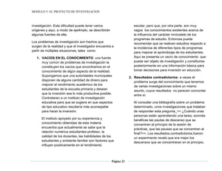 MODULO 5: EL PROYECTO DE INVESTIGACION
Página 23
investigación. Esta dificultad puede tener varios
orígenes y aquí, a modo de eje4mplo, se describirán
algunas fuentes de ella.
Los problemas de investigación son hachos que
surgen de la realidad y que el investigador encuentra a
partir de múltiples situaciones, tales como:
1. VACIOS EN EL CONOCIMIENTO: una fuente
muy común de problemas de investigación la
constituyen los vacíos que encontramos en el
conocimiento de algún aspecto de la realidad.
Supongamos que una autoridades municipales
disponen de alguna cantidad de dinero para
mejorar el rendimiento académico de los
estudiantes de la escuela primaria y desean
que la inversión sea lo más productiva posible.
Contrataran a un instituto de investigación
educativa para que se sugiera en que aspectos
de tipo educativo resultaría más aconsejable
para hacer la inversión.
El instituto apoyado por su experiencia y
conocimiento obtenidas de esta materia
encuentra que actualmente se sabe que la
relación numérica estudiantes-profesor, la
calidad de los docentes, las habilidades de los
estudiantes y ambiente familiar son factores que
influyen positivamente en el rendimiento
escolar, pero que, por otra parte, son muy
vagos los conocimientos existentes acerca de
la influencia del carácter innóvatelo de los
programas de estudio. Entonces puede
recomendar que se realicen estudios respecto a
la incidencia de diferentes tipos de programas
para mejorar el aprendizaje de los estudiantes.
Aquí se presenta un vacío de conocimiento que
puede ser objeto de investigación y constituirse
posteriormente en una información básica para
tomar decisiones para inversión en educción.
2. Resultados contradictorios: a veces el
problema surge del conocimiento que tenemos
de varias investigaciones sobre un mismo
asunto, cuyos resultados no parecen concordar
entre sí.
Al consultar una bibliografía sobre un problema
determinado, unos investigaciones que trataban
de responder esta pregunta_<< ¿Cuándo unas
personas están aprendiendo una tarea, sonmás
benéficas las pautas de descanso que se
concentran al principio de la sesión de
prácticas, que las pausas que se concentran al
final?>>. Los resultados,contradictorios,fueron:
un experimento revelo que era mejor los
descansos que se concentraran en el principio,
 