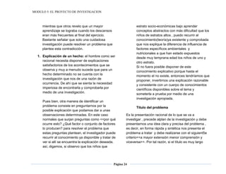 MODULO 5: EL PROYECTO DE INVESTIGACION
Página 24
mientras que otros revelo que un mayor
aprendizaje se lograba cuando los descansos
eran más frecuentes al final del ejercicio.
Bastante señalar que solo una cuidadosa
investigación puede resolver un problema que
plantea esta contradicción.
1. Explicación de un hecho: el hombre como ser
racional necesita disponer de explicaciones
satisfactorios de los acontecimientos que se
observa y muy a menudo sucede que para un
hecho determinado no se cuenta con la
investigación que nos de una razón de
ocurrencia. De ahí que se sienta la necesidad
imperiosa de encontrarla y comprobarla por
medio de una investigación.
Pues bien, otra manera de identificar un
problema consiste en preguntarnos por la
posible explicación que podamos dar a unas
observaciones determinadas. En este caso
normales que surjan preguntas como <<por qué
ocurre esto? ¿Qué factor o conjunto de factores
lo producen? para resolver el problema que
estas preguntas plantean, el investigador puede
recurrir al conocimiento ya disponible y tratar de
ver si allí se encuentra la explicación deseada.
así, digamos, si observo que los niños que
estrato socio-económicas bajo aprender
conceptos abstractos con más dificultad que los
niños de estratos altos , puedo recurrir al
conocimiento(teoría)ya existente y comprobada
que nos explique la diferencia de influencia de
factores específicos ambientales y
nutricionales a que han estado expuestos
desde muy temprana edad los niños de uno y
otro estrato.
Si no fuera posible disponer de este
conocimiento explicativo porque hasta el
momento el no existe, entonces tendríamos que
proponer, invertirnos una explicación razonable
y consistente con un cuerpo de conocimientos
científicos disponibles sobre el tema y
someterla a prueba por medio de una
investigación apropiada.
Título del problema
Es la presentación racional de lo que se va a
investigar , precede alplan de la investigación y debe
presentarnos una idea clara y precisa del problema ,
es decir, en forma rápida y sintética nos presenta el
problema a tratar y debe realizarse con el siguient5e
criterio<<a mayor extensión menor comprensión y
viceversa>>. Por tal razón, si el título es muy largo
 