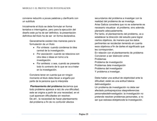 MODULO 5: EL PROYECTO DE INVESTIGACION
Página 25
conviene reducirlo a pocas palabras y clarificarlo con
un subtítulo
Inicialmente el título se debe formular en forma
tentativa e interrogativa, pero para la ejecución del
diseño este ya ha de ser definitivo, la presentación
definitiva del título ha de ser en forma declarativa.
Generalmente existen tres maneras para la
formulación de un título:
Por síntesis: cuando condensa la idea
central de la investigación.
Por asociación: cuando se relaciona con
otra idea o ideas en torno a la
investigación.
Por antítesis: o sea, cuando se presenta
todo lo contrario de lo que se va a tratar
en la investigación.
Conviene tener en cuenta que en ningún
momento el titulo debe llevar a engaño por
parte de la persona que lo interpreta
Planteamiento del problema:decíamos que
todo problema aparece a raíz de una dificultad;
este se origina a partir de una necesidad, en el
cual aparecen dificultades sin resolver.
De ahí , la necesidad de hacer planteamiento
del problema a fin de no confundir afectos
secundarios del problema a investigar con la
realidad del problema de se investiga.
Arias Galicia considera que no es solamente es
necesario visualizar al problema, sino además
planearlo adecuadamente.
Por tanto, el planteamiento del problema, va a
establecer la dirección del estudio para lograr
ciertos objetivos, de manera que los datos
pertinentes se recolectan teniendo en cuenta
esos objetivos a fin de darles el significado que
les corresponden.
En relación con el planteamiento de problema
Convienen a ser distinción entre:
Problemas
Problema de investigación
Problemas dela investigación
Problema del investigador
Y problema a investigar.
Debe haber una actitud de objetividad ante la
dificultad; están es una actitud básica
delinvestigador.
Un problema de investigación no debe ser
afectado porlosprejuicios olaspreferencias
personalesdelinvestigador; la investigación no
pretende resolver problemas personales, a no
ser que estosea elobjetivode la investigación.
 
